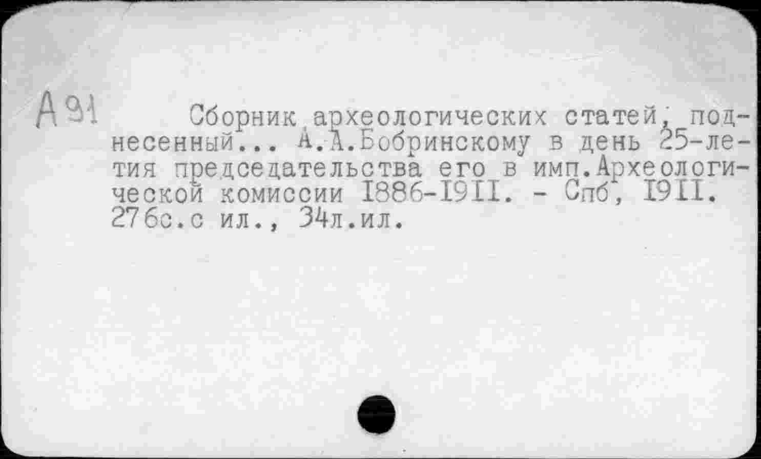 ﻿Сборник,археологических статей, под несенный... А.А.Бобринскому в день 25-ле тия председательства его в имп.Археологи ческой комиссии 1886-I9II. - Спб, I9II. 276с.с ил., 34л.ил.